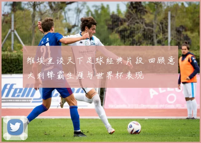 维埃里谈天下足球经典片段 回顾意大利锋霸生涯与世界杯表现