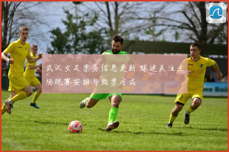 武汉女足票务信息更新 球迷关注主场观赛安排与购票方式