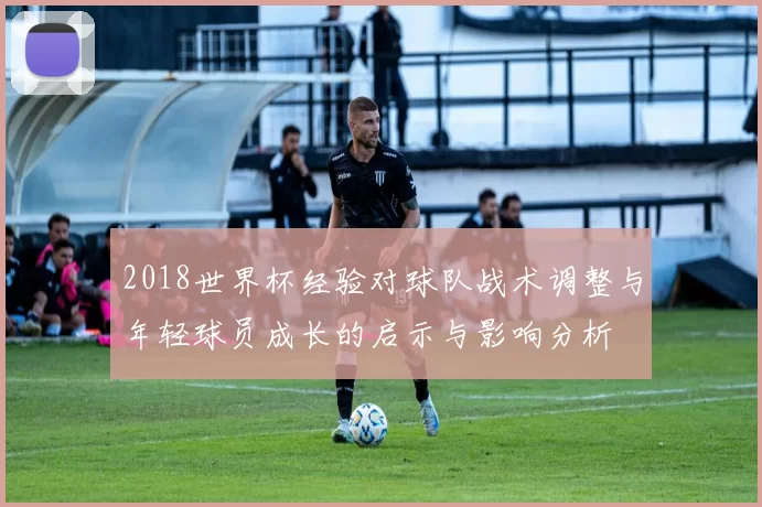 2018世界杯经验对球队战术调整与年轻球员成长的启示与影响分析