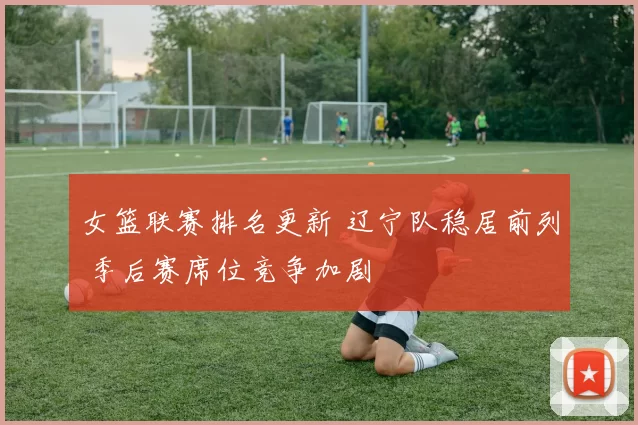 女篮联赛排名更新 辽宁队稳居前列 季后赛席位竞争加剧