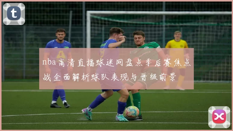 nba高清直播球迷网盘点季后赛焦点战全面解析球队表现与晋级前景