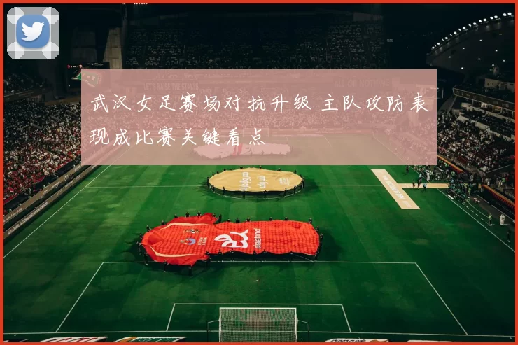 武汉女足赛场对抗升级 主队攻防表现成比赛关键看点