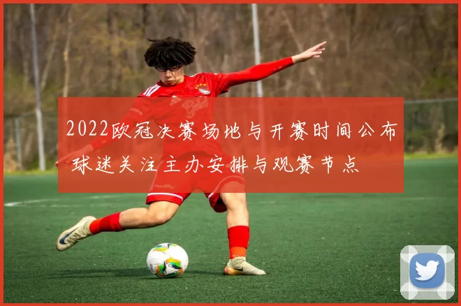 2022欧冠决赛场地与开赛时间公布 球迷关注主办安排与观赛节点