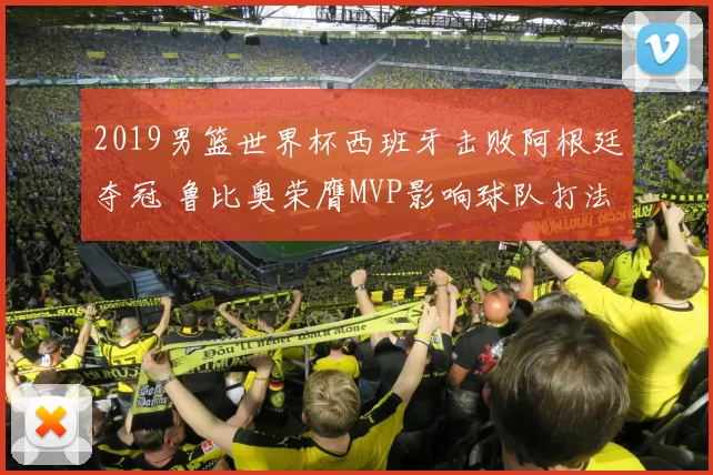 2019男篮世界杯西班牙击败阿根廷夺冠 鲁比奥荣膺MVP影响球队打法