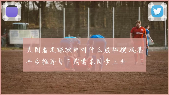 美国看足球软件叫什么成热搜 观赛平台推荐与下载需求同步上升