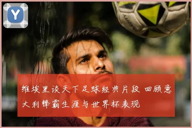 维埃里谈天下足球经典片段 回顾意大利锋霸生涯与世界杯表现