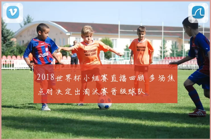 2018世界杯小组赛直播回顾 多场焦点对决定出淘汰赛晋级球队