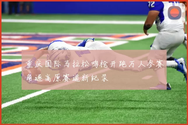 重庆国际马拉松鸣枪开跑万人参赛角逐高原赛道新纪录