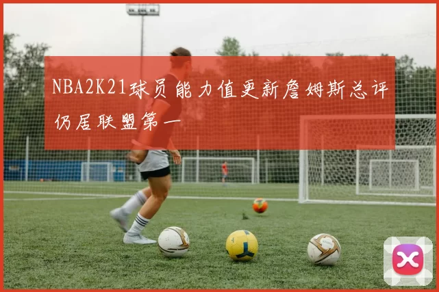 NBA2K21球员能力值更新詹姆斯总评仍居联盟第一