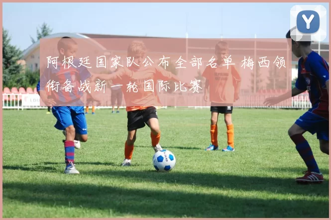 阿根廷国家队公布全部名单 梅西领衔备战新一轮国际比赛