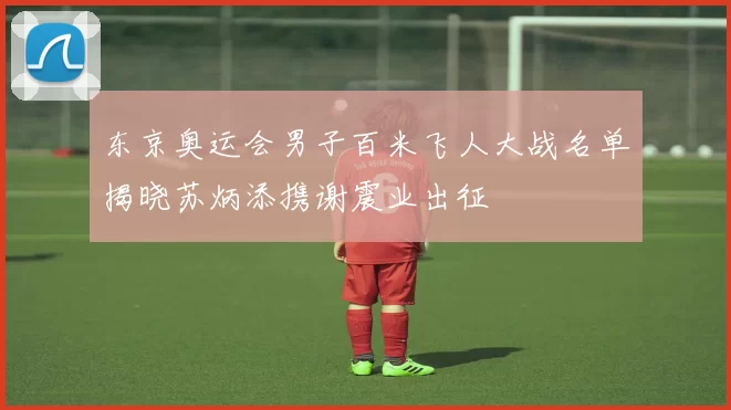 东京奥运会男子百米飞人大战名单揭晓苏炳添携谢震业出征