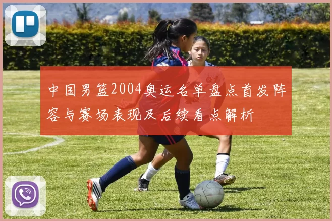 中国男篮2004奥运名单盘点首发阵容与赛场表现及后续看点解析