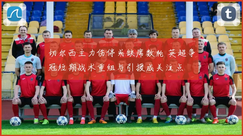 切尔西主力伤停或缺席数轮 英超争冠短期战术重组与引援成关注点