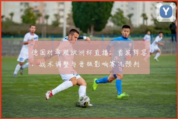 德国对希腊欧洲杯直播：首发阵容、战术调整与晋级影响赛况预判