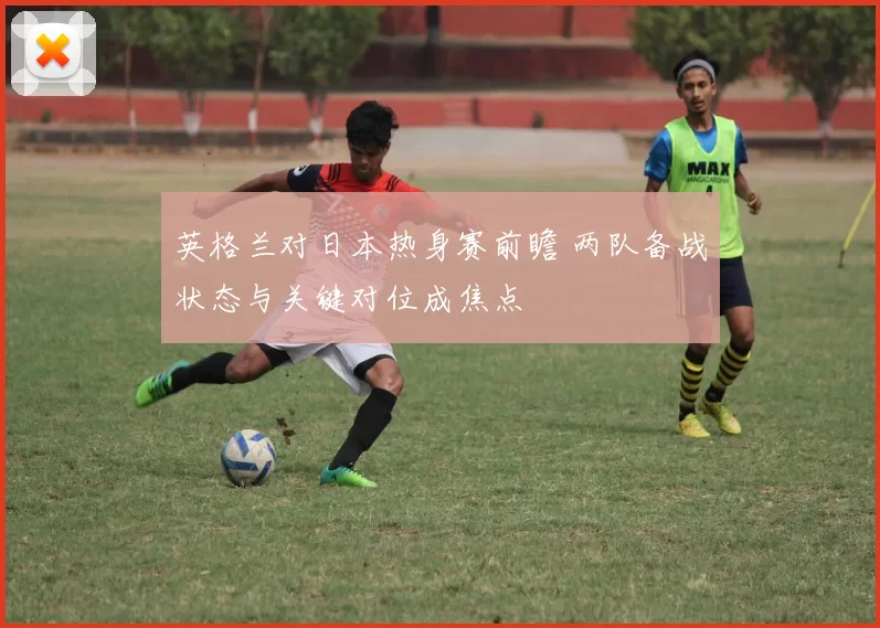 英格兰对日本热身赛前瞻 两队备战状态与关键对位成焦点