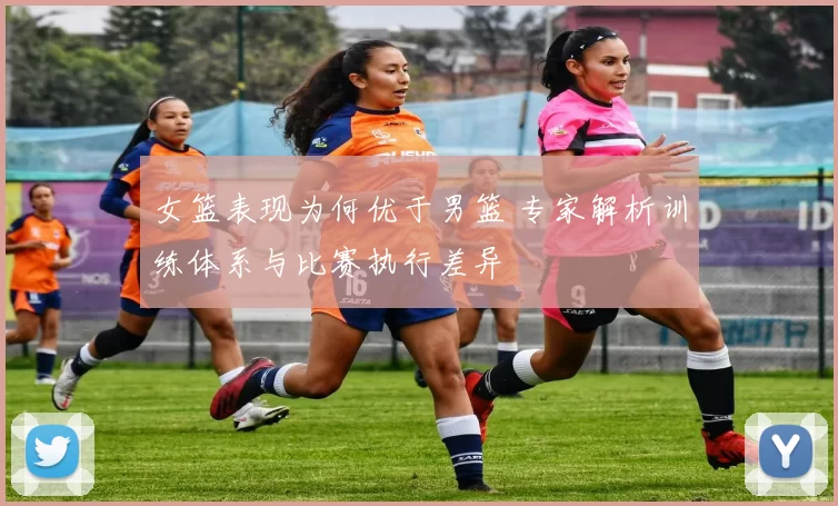 女篮表现为何优于男篮 专家解析训练体系与比赛执行差异