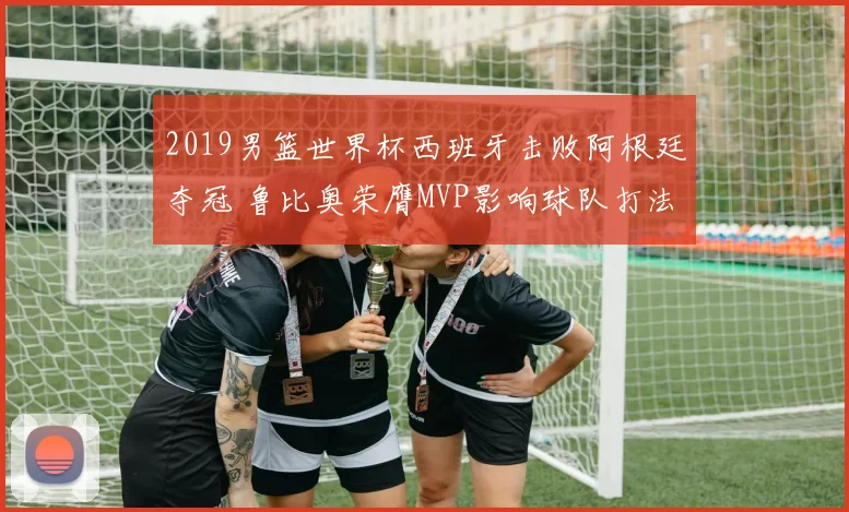 2019男篮世界杯西班牙击败阿根廷夺冠 鲁比奥荣膺MVP影响球队打法