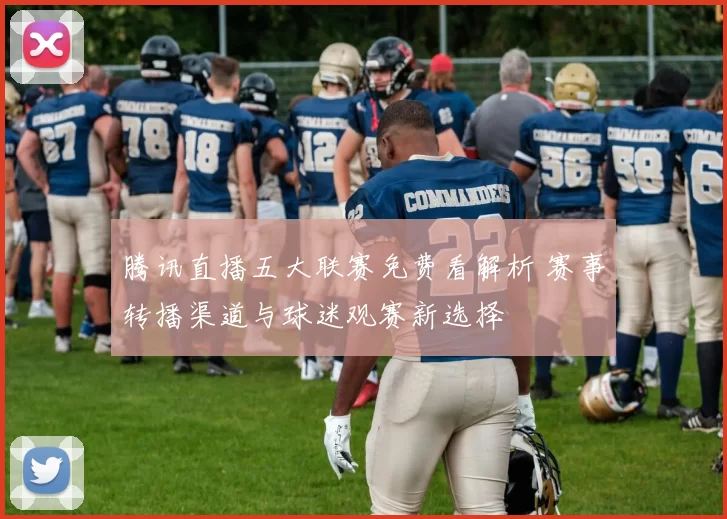 腾讯直播五大联赛免费看解析 赛事转播渠道与球迷观赛新选择