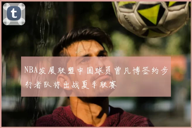 NBA发展联盟中国球员曾凡博签约步行者队将出战夏季联赛