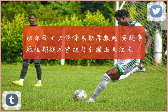 切尔西主力伤停或缺席数轮 英超争冠短期战术重组与引援成关注点