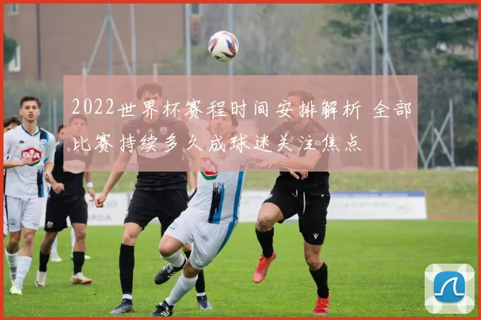 2022世界杯赛程时间安排解析 全部比赛持续多久成球迷关注焦点