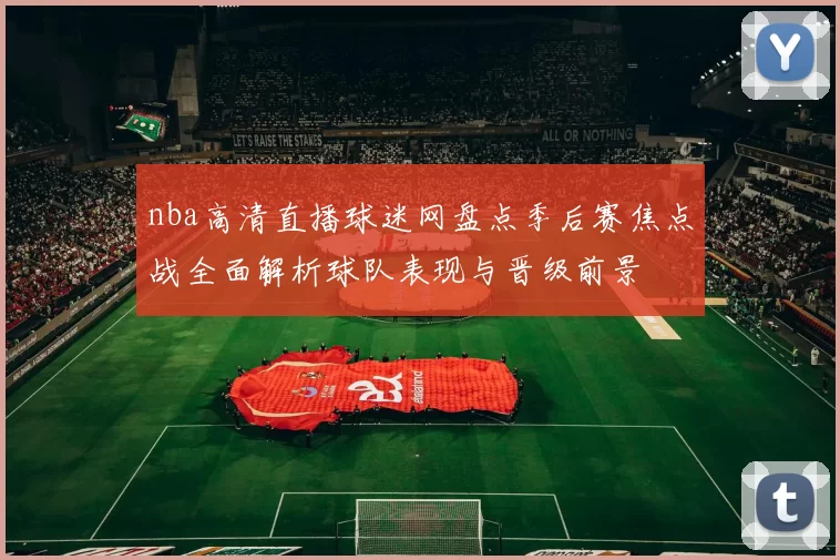 nba高清直播球迷网盘点季后赛焦点战全面解析球队表现与晋级前景