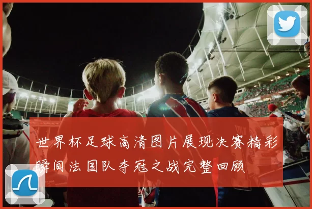 世界杯足球高清图片展现决赛精彩瞬间法国队夺冠之战完整回顾