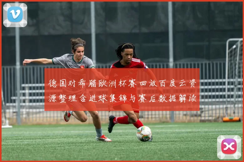 德国对希腊欧洲杯赛回放百度云资源整理含进球集锦与赛后数据解读