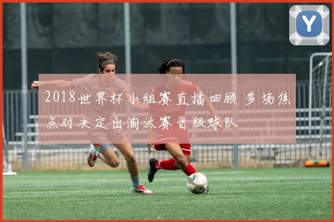 2018世界杯小组赛直播回顾 多场焦点对决定出淘汰赛晋级球队