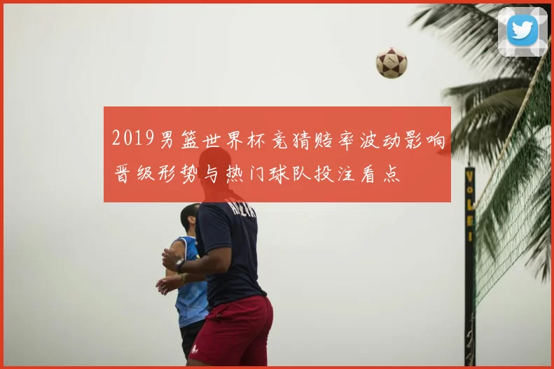 2019男篮世界杯竞猜赔率波动影响晋级形势与热门球队投注看点