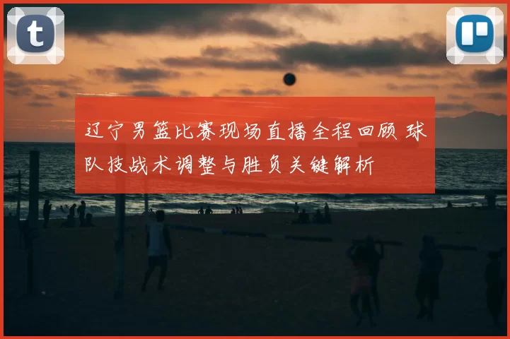 辽宁男篮比赛现场直播全程回顾 球队技战术调整与胜负关键解析