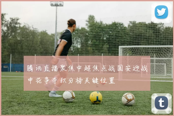 腾讯直播聚焦中超焦点战国安迎战申花争夺积分榜关键位置