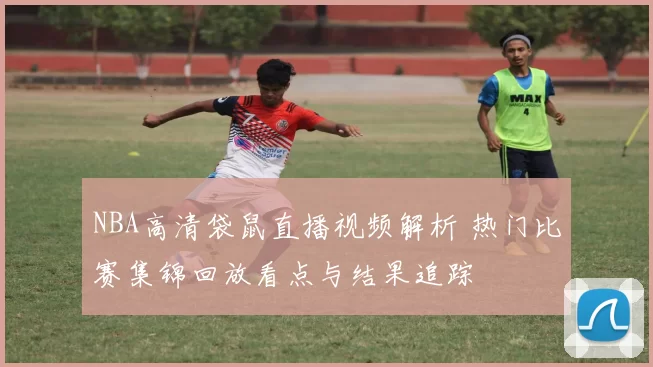 NBA高清袋鼠直播视频解析 热门比赛集锦回放看点与结果追踪