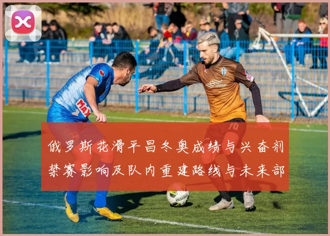 俄罗斯花滑平昌冬奥成绩与兴奋剂禁赛影响及队内重建路线与未来部署