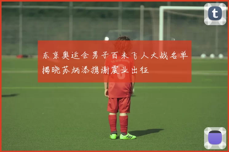 东京奥运会男子百米飞人大战名单揭晓苏炳添携谢震业出征