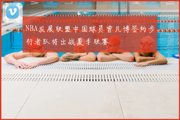 NBA发展联盟中国球员曾凡博签约步行者队将出战夏季联赛