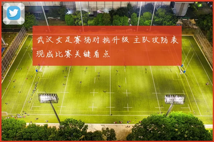 武汉女足赛场对抗升级 主队攻防表现成比赛关键看点