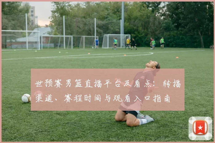 世预赛男篮直播平台及看点：转播渠道、赛程时间与观看入口指南