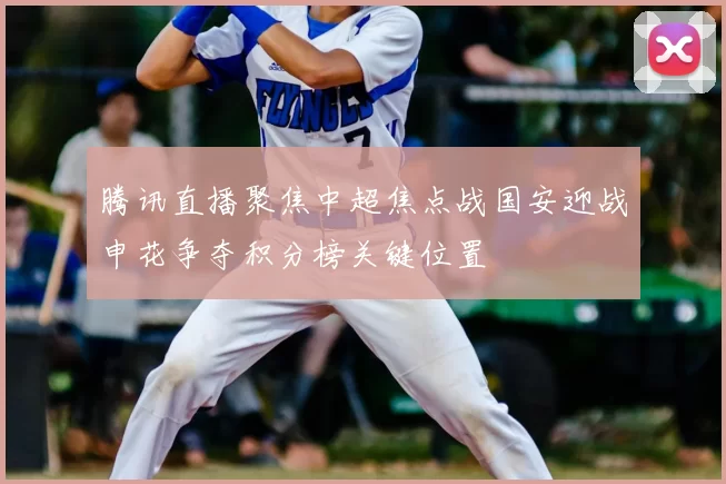 腾讯直播聚焦中超焦点战国安迎战申花争夺积分榜关键位置