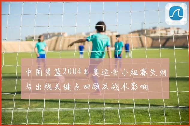 中国男篮2004年奥运会小组赛失利与出线关键点回顾及战术影响
