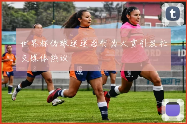 世界杯伪球迷迷惑行为大赏引发社交媒体热议