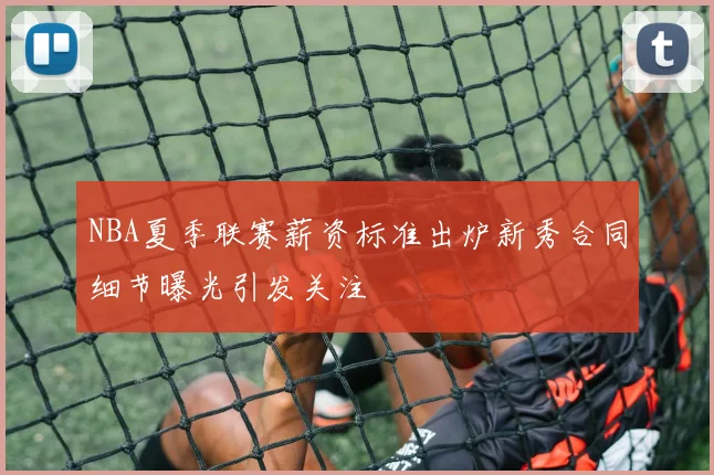 NBA夏季联赛薪资标准出炉新秀合同细节曝光引发关注