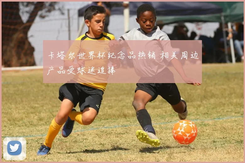 卡塔尔世界杯纪念品热销 相关周边产品受球迷追捧
