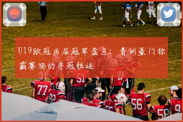 U19欧冠历届冠军盘点:青训豪门称霸赛场的夺冠轨迹